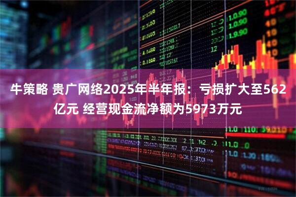 牛策略 贵广网络2025年半年报：亏损扩大至562亿元 经营现金流净额为5973万元