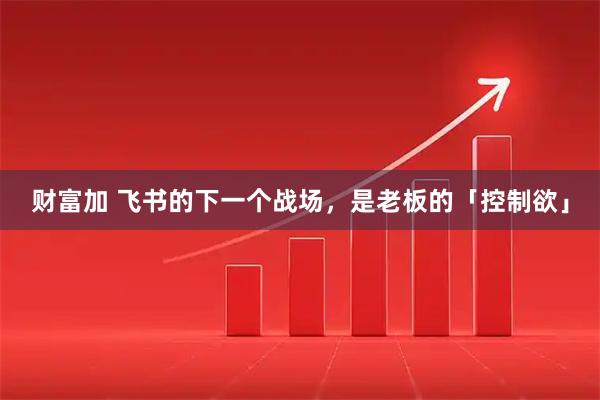 财富加 飞书的下一个战场，是老板的「控制欲」