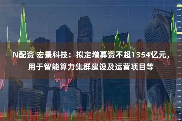 N配资 宏景科技：拟定增募资不超1354亿元，用于智能算力集群建设及运营项目等