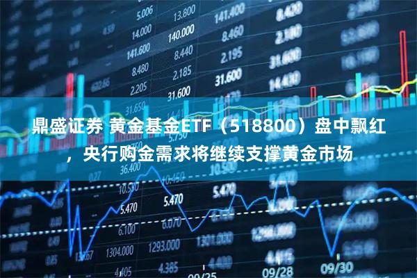鼎盛证券 黄金基金ETF（518800）盘中飘红，央行购金需求将继续支撑黄金市场