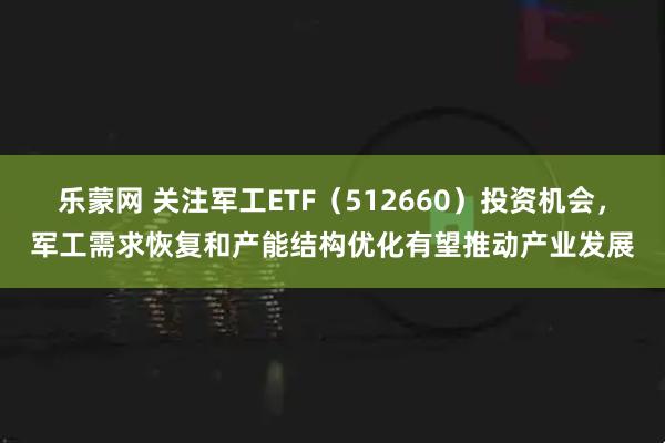 乐蒙网 关注军工ETF（512660）投资机会，军工需求恢复和产能结构优化有望推动产业发展