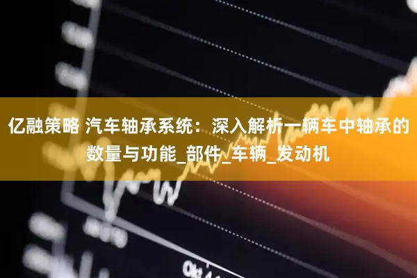 亿融策略 汽车轴承系统：深入解析一辆车中轴承的数量与功能_部件_车辆_发动机