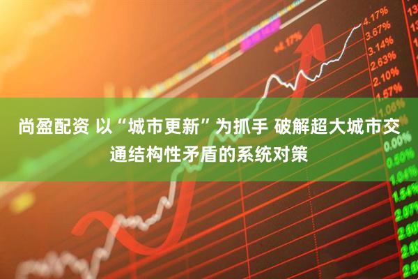 尚盈配资 以“城市更新”为抓手 破解超大城市交通结构性矛盾的系统对策