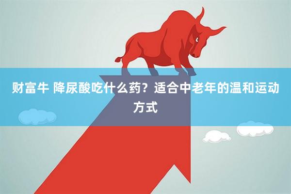 财富牛 降尿酸吃什么药？适合中老年的温和运动方式