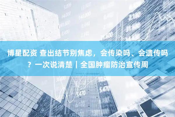 博星配资 查出结节别焦虑，会传染吗、会遗传吗？一次说清楚｜全国肿瘤防治宣传周