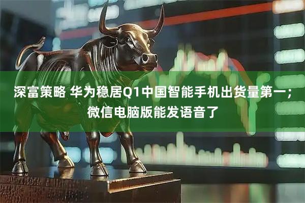 深富策略 华为稳居Q1中国智能手机出货量第一；微信电脑版能发语音了
