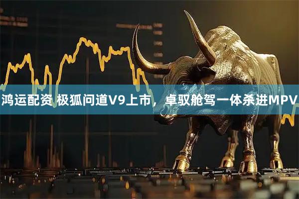 鸿运配资 极狐问道V9上市，卓驭舱驾一体杀进MPV