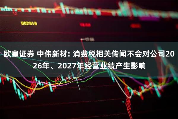欧皇证券 中伟新材: 消费税相关传闻不会对公司2026年、2027年经营业绩产生影响