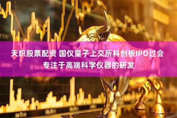 天织股票配资 国仪量子上交所科创板IPO过会 专注于高端科学仪器的研发