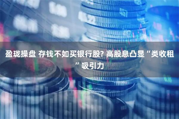 盈珑操盘 存钱不如买银行股? 高股息凸显“类收租”吸引力