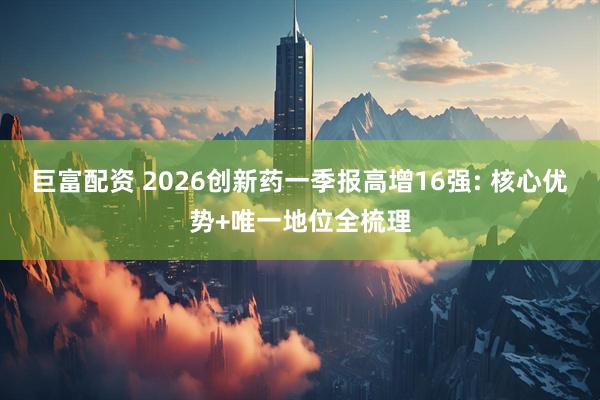 巨富配资 2026创新药一季报高增16强: 核心优势+唯一地位全梳理