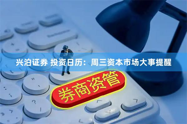 兴泊证券 投资日历：周三资本市场大事提醒