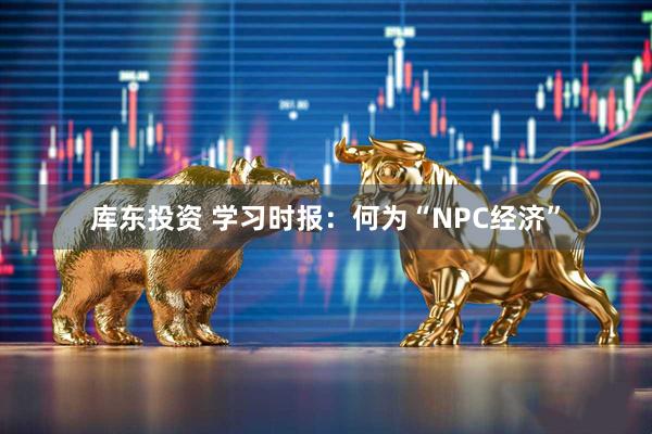 库东投资 学习时报：何为“NPC经济”