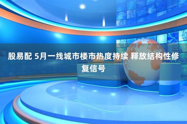 股易配 5月一线城市楼市热度持续 释放结构性修复信号