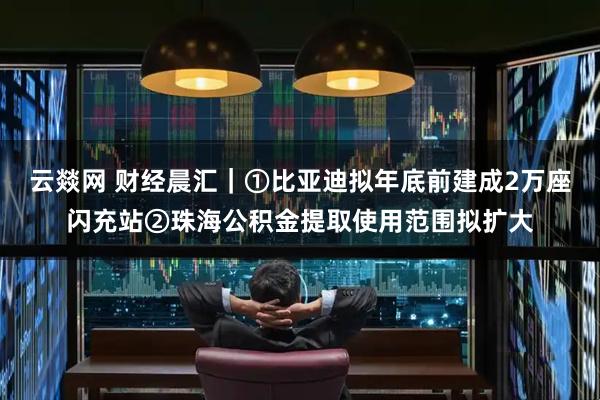 云燚网 财经晨汇｜①比亚迪拟年底前建成2万座闪充站②珠海公积金提取使用范围拟扩大