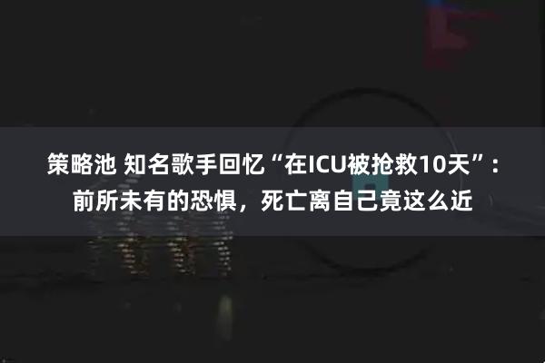 策略池 知名歌手回忆“在ICU被抢救10天”：前所未有的恐惧，死亡离自己竟这么近