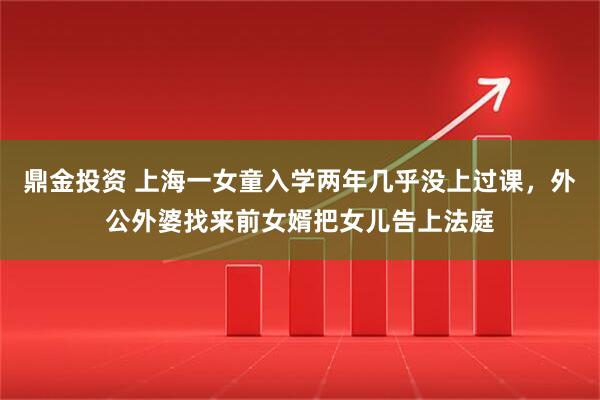 鼎金投资 上海一女童入学两年几乎没上过课，外公外婆找来前女婿把女儿告上法庭