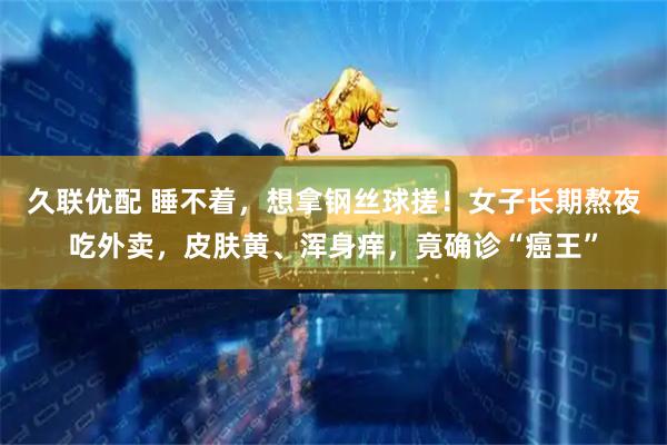 久联优配 睡不着，想拿钢丝球搓！女子长期熬夜吃外卖，皮肤黄、浑身痒，竟确诊“癌王”
