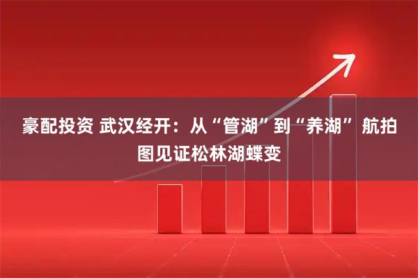 豪配投资 武汉经开：从“管湖”到“养湖” 航拍图见证松林湖蝶变