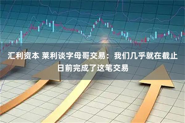 汇利资本 莱利谈字母哥交易：我们几乎就在截止日前完成了这笔交易