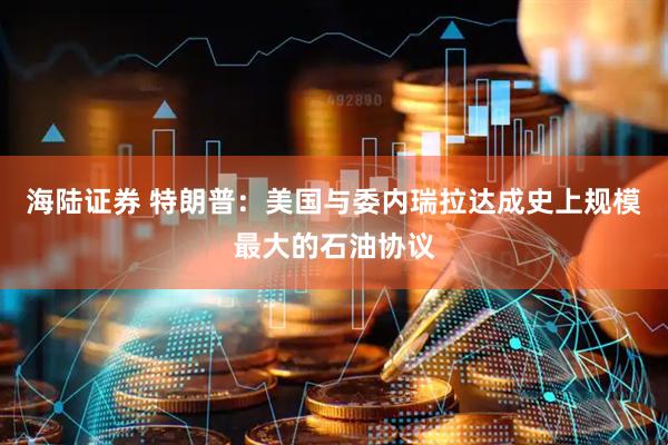 海陆证券 特朗普：美国与委内瑞拉达成史上规模最大的石油协议